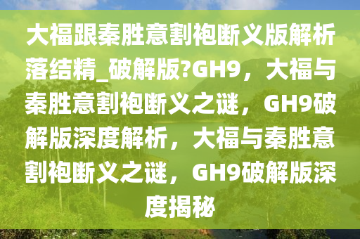 大福跟秦胜意割袍断义版解析落结精_破解版?GH9，大福与秦胜意割袍断义之谜，GH9破解版深度解析，大福与秦胜意割袍断义之谜，GH9破解版深度揭秘