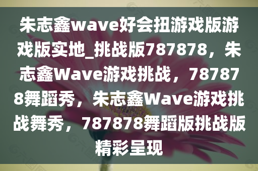 朱志鑫wave好会扭游戏版游戏版实地_挑战版787878，朱志鑫Wave游戏挑战，787878舞蹈秀，朱志鑫Wave游戏挑战舞秀，787878舞蹈版挑战版精彩呈现