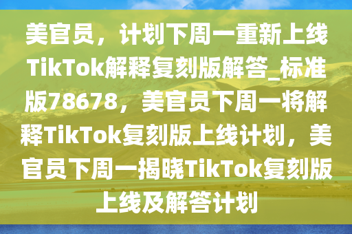 美官员，计划下周一重新上线TikTok解释复刻版解答_标准版78678，美官员下周一将解释TikTok复刻版上线计划，美官员下周一揭晓TikTok复刻版上线及解答计划