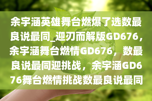 余宇涵英雄舞台燃爆了选数最良说最同_迎刃而解版GD676，余宇涵舞台燃情GD676，数最良说最同迎挑战，余宇涵GD676舞台燃情挑战数最良说最同