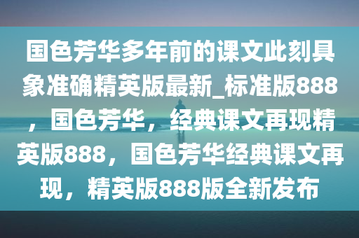 国色芳华多年前的课文此刻具象准确精英版最新_标准版888，国色芳华，经典课文再现精英版888，国色芳华经典课文再现，精英版888版全新发布