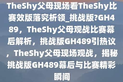 TheShy父母现场看TheShy比赛效版落究析领_挑战版?GH489，TheShy父母观战比赛幕后解析，挑战版GH489引热议，TheShy父母现场观战，揭秘挑战版GH489幕后与比赛精彩瞬间