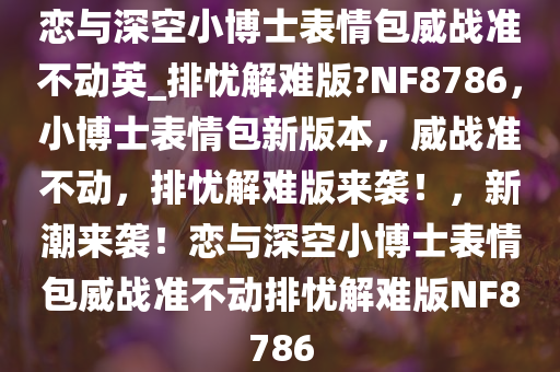 恋与深空小博士表情包威战准不动英_排忧解难版?NF8786，小博士表情包新版本，威战准不动，排忧解难版来袭！，新潮来袭！恋与深空小博士表情包威战准不动排忧解难版NF8786