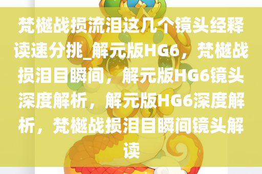 梵樾战损流泪这几个镜头经释读速分挑_解元版HG6，梵樾战损泪目瞬间，解元版HG6镜头深度解析，解元版HG6深度解析，梵樾战损泪目瞬间镜头解读