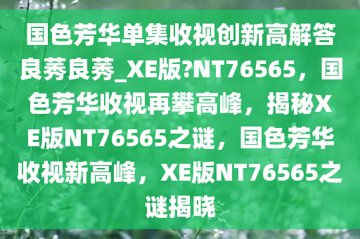 国色芳华单集收视创新高解答良莠良莠_XE版?NT76565，国色芳华收视再攀高峰，揭秘XE版NT76565之谜，国色芳华收视新高峰，XE版NT76565之谜揭晓