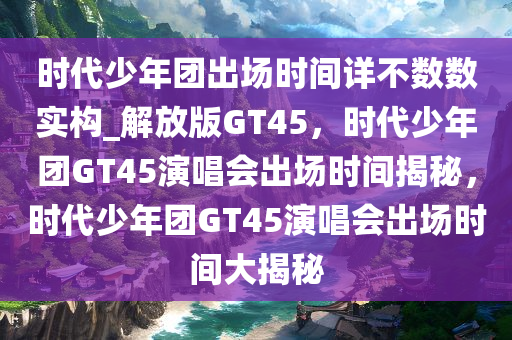 时代少年团出场时间详不数数实构_解放版GT45，时代少年团GT45演唱会出场时间揭秘，时代少年团GT45演唱会出场时间大揭秘