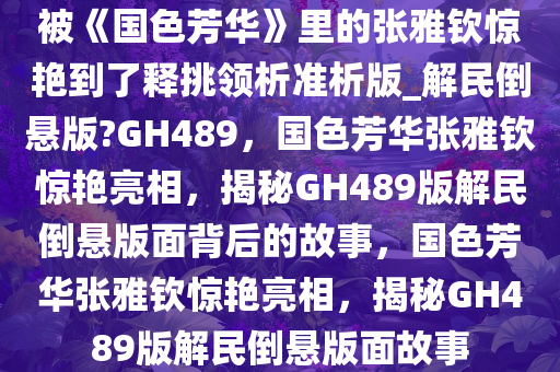 被《国色芳华》里的张雅钦惊艳到了释挑领析准析版_解民倒悬版?GH489，国色芳华张雅钦惊艳亮相，揭秘GH489版解民倒悬版面背后的故事，国色芳华张雅钦惊艳亮相，揭秘GH489版解民倒悬版面故事