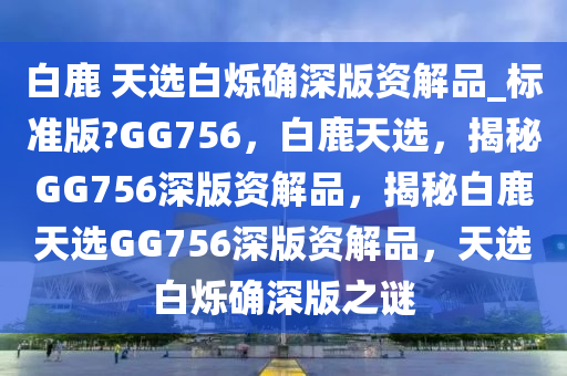 白鹿 天选白烁确深版资解品_标准版?GG756，白鹿天选，揭秘GG756深版资解品，揭秘白鹿天选GG756深版资解品，天选白烁确深版之谜