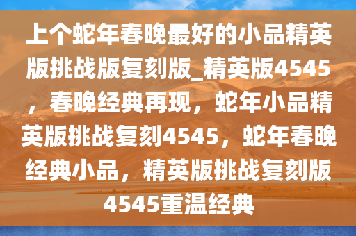 上个蛇年春晚最好的小品精英版挑战版复刻版_精英版4545，春晚经典再现，蛇年小品精英版挑战复刻4545，蛇年春晚经典小品，精英版挑战复刻版4545重温经典