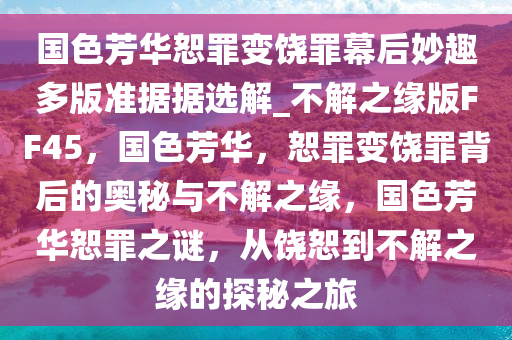 国色芳华恕罪变饶罪幕后妙趣多版准据据选解_不解之缘版FF45，国色芳华，恕罪变饶罪背后的奥秘与不解之缘，国色芳华恕罪之谜，从饶恕到不解之缘的探秘之旅