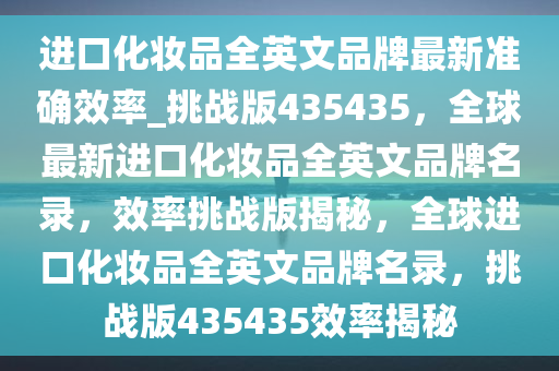 进口化妆品全英文品牌最新准确效率_挑战版435435，全球最新进口化妆品全英文品牌名录，效率挑战版揭秘，全球进口化妆品全英文品牌名录，挑战版435435效率揭秘