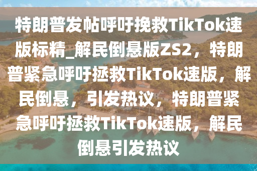 特朗普发帖呼吁挽救TikTok速版标精_解民倒悬版ZS2，特朗普紧急呼吁拯救TikTok速版，解民倒悬，引发热议，特朗普紧急呼吁拯救TikTok速版，解民倒悬引发热议