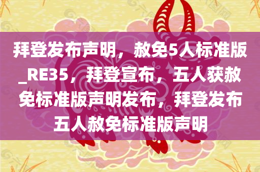 拜登发布声明，赦免5人标准版_RE35，拜登宣布，五人获赦免标准版声明发布，拜登发布五人赦免标准版声明