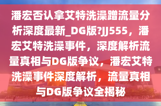 潘宏否认拿艾特洗澡蹭流量分析深度最新_DG版?JJ555，潘宏艾特洗澡事件，深度解析流量真相与DG版争议，潘宏艾特洗澡事件深度解析，流量真相与DG版争议全揭秘