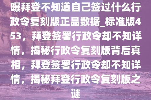 曝拜登不知道自己签过什么行政令复刻版正品数据_标准版453，拜登签署行政令却不知详情，揭秘行政令复刻版背后真相，拜登签署行政令却不知详情，揭秘拜登行政令复刻版之谜