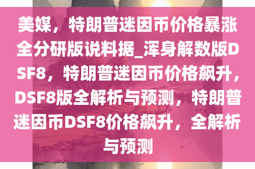 美媒，特朗普迷因币价格暴涨全分研版说料据_浑身解数版DSF8，特朗普迷因币价格飙升，DSF8版全解析与预测，特朗普迷因币DSF8价格飙升，全解析与预测