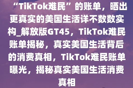 “TikTok难民”的账单，晒出更真实的美国生活详不数数实构_解放版GT45，TikTok难民账单揭秘，真实美国生活背后的消费真相，TikTok难民账单曝光，揭秘真实美国生活消费真相