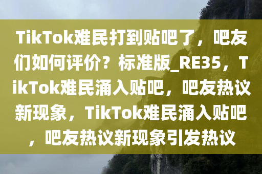 TikTok难民打到贴吧了，吧友们如何评价？标准版_RE35，TikTok难民涌入贴吧，吧友热议新现象，TikTok难民涌入贴吧，吧友热议新现象引发热议