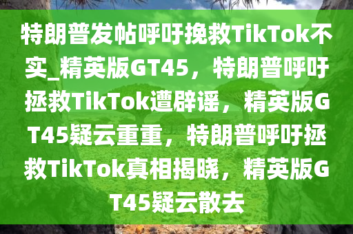 特朗普发帖呼吁挽救TikTok不实_精英版GT45，特朗普呼吁拯救TikTok遭辟谣，精英版GT45疑云重重，特朗普呼吁拯救TikTok真相揭晓，精英版GT45疑云散去