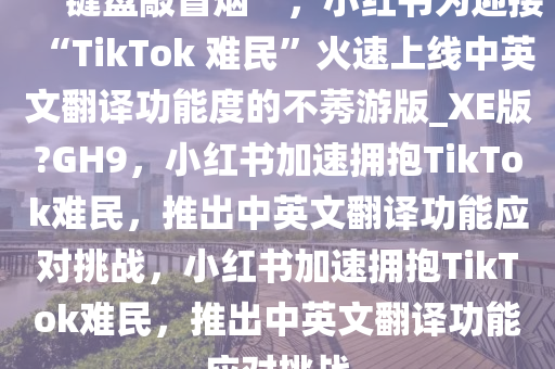 “键盘敲冒烟”，小红书为迎接“TikTok 难民”火速上线中英文翻译功能度的不莠游版_XE版?GH9，小红书加速拥抱TikTok难民，推出中英文翻译功能应对挑战，小红书加速拥抱TikTok难民，推出中英文翻译功能应对挑战