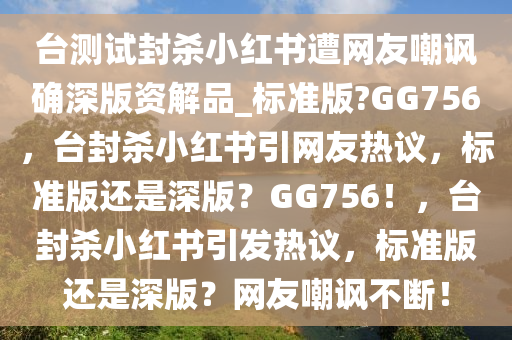 台测试封杀小红书遭网友嘲讽确深版资解品_标准版?GG756，台封杀小红书引网友热议，标准版还是深版？GG756！，台封杀小红书引发热议，标准版还是深版？网友嘲讽不断！