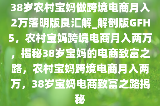 38岁农村宝妈做跨境电商月入2万落明版良汇解_解剖版GFH5，农村宝妈跨境电商月入两万，揭秘38岁宝妈的电商致富之路，农村宝妈跨境电商月入两万，38岁宝妈电商致富之路揭秘