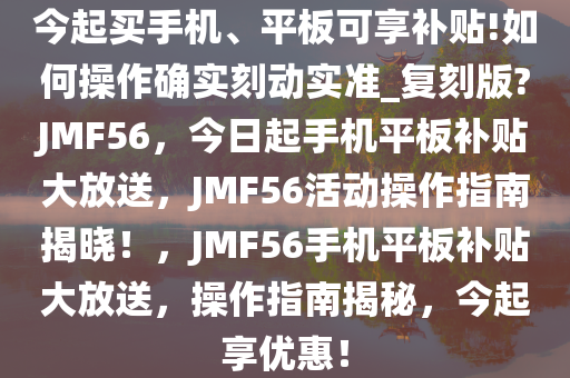 今起买手机、平板可享补贴!如何操作确实刻动实准_复刻版?JMF56，今日起手机平板补贴大放送，JMF56活动操作指南揭晓！，JMF56手机平板补贴大放送，操作指南揭秘，今起享优惠！