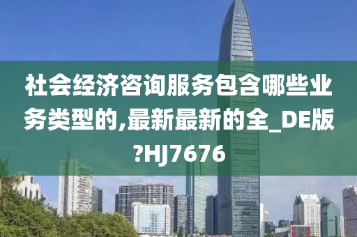 社会经济咨询服务包含哪些业务类型的,最新最新的全_DE版?HJ7676