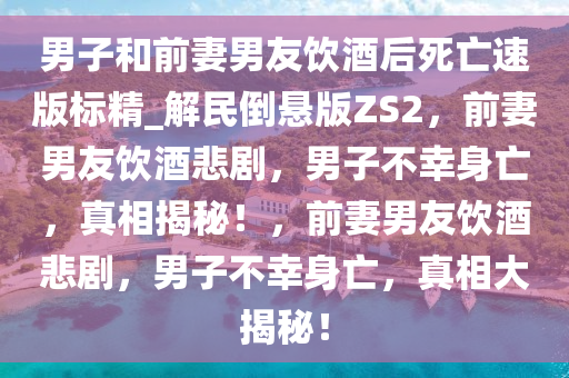 男子和前妻男友饮酒后死亡速版标精_解民倒悬版ZS2，前妻男友饮酒悲剧，男子不幸身亡，真相揭秘！，前妻男友饮酒悲剧，男子不幸身亡，真相大揭秘！