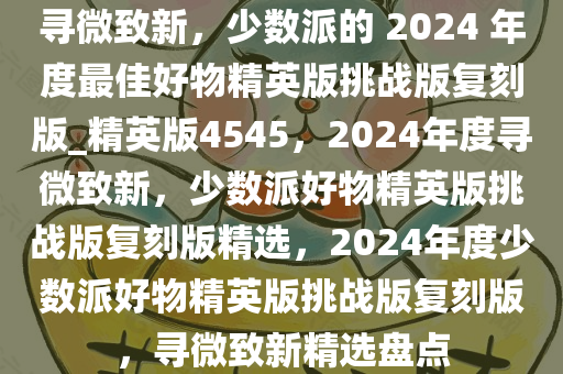 寻微致新，少数派的 2024 年度最佳好物精英版挑战版复刻版_精英版4545，2024年度寻微致新，少数派好物精英版挑战版复刻版精选，2024年度少数派好物精英版挑战版复刻版，寻微致新精选盘点