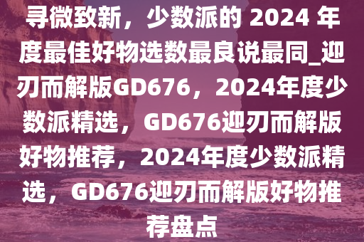 寻微致新，少数派的 2024 年度最佳好物选数最良说最同_迎刃而解版GD676，2024年度少数派精选，GD676迎刃而解版好物推荐，2024年度少数派精选，GD676迎刃而解版好物推荐盘点