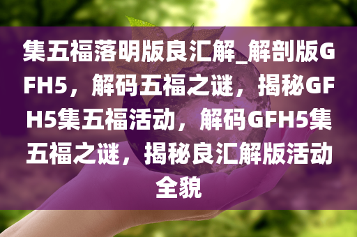 集五福落明版良汇解_解剖版GFH5，解码五福之谜，揭秘GFH5集五福活动，解码GFH5集五福之谜，揭秘良汇解版活动全貌