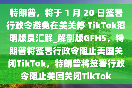 特朗普，将于 1 月 20 日签署行政令避免在美关停 TikTok落明版良汇解_解剖版GFH5，特朗普将签署行政令阻止美国关闭TikTok，特朗普将签署行政令阻止美国关闭TikTok