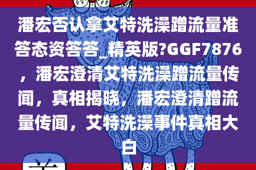 潘宏否认拿艾特洗澡蹭流量准答态资答答_精英版?GGF7876，潘宏澄清艾特洗澡蹭流量传闻，真相揭晓，潘宏澄清蹭流量传闻，艾特洗澡事件真相大白