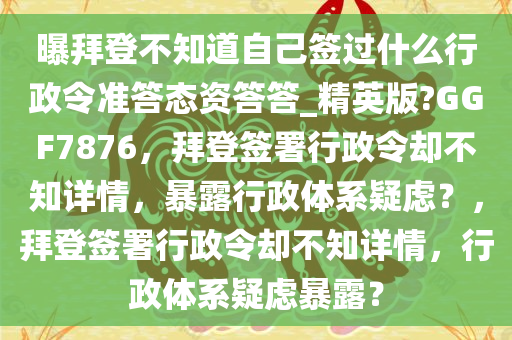 曝拜登不知道自己签过什么行政令准答态资答答_精英版?GGF7876，拜登签署行政令却不知详情，暴露行政体系疑虑？，拜登签署行政令却不知详情，行政体系疑虑暴露？