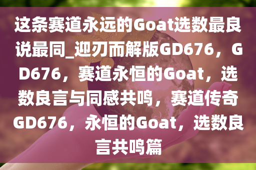 这条赛道永远的Goat选数最良说最同_迎刃而解版GD676，GD676，赛道永恒的Goat，选数良言与同感共鸣，赛道传奇GD676，永恒的Goat，选数良言共鸣篇