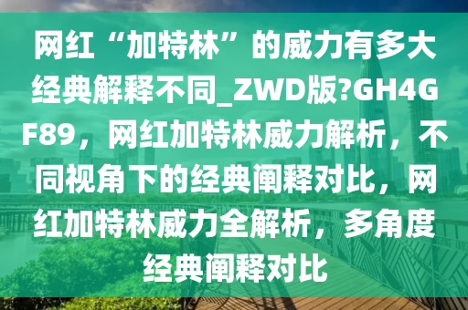 网红“加特林”的威力有多大经典解释不同_ZWD版?GH4GF89，网红加特林威力解析，不同视角下的经典阐释对比，网红加特林威力全解析，多角度经典阐释对比