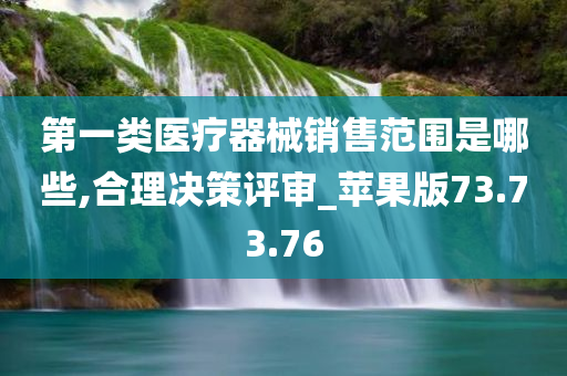 第一类医疗器械销售范围是哪些,合理决策评审_苹果版73.73.76