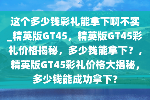 这个多少钱彩礼能拿下啊不实_精英版GT45，精英版GT45彩礼价格揭秘，多少钱能拿下？，精英版GT45彩礼价格大揭秘，多少钱能成功拿下？