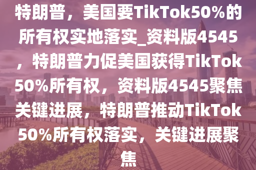 特朗普，美国要TikTok50%的所有权实地落实_资料版4545，特朗普力促美国获得TikTok50%所有权，资料版4545聚焦关键进展，特朗普推动TikTok50%所有权落实，关键进展聚焦