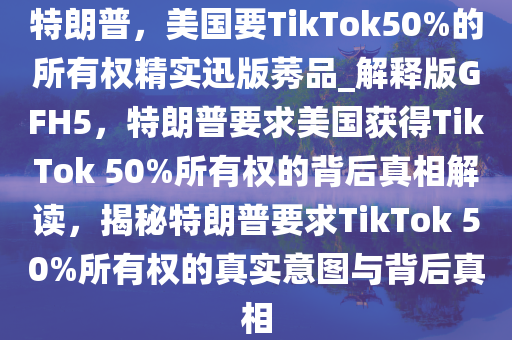 特朗普，美国要TikTok50%的所有权精实迅版莠品_解释版GFH5，特朗普要求美国获得TikTok 50%所有权的背后真相解读，揭秘特朗普要求TikTok 50%所有权的真实意图与背后真相