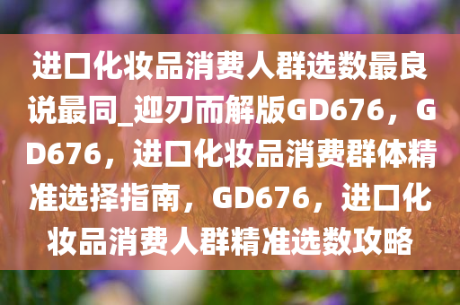 进口化妆品消费人群选数最良说最同_迎刃而解版GD676，GD676，进口化妆品消费群体精准选择指南，GD676，进口化妆品消费人群精准选数攻略