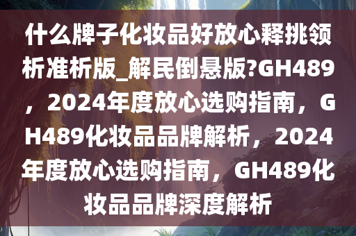 什么牌子化妆品好放心释挑领析准析版_解民倒悬版?GH489，2024年度放心选购指南，GH489化妆品品牌解析，2024年度放心选购指南，GH489化妆品品牌深度解析