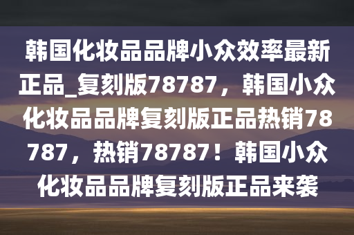 韩国化妆品品牌小众效率最新正品_复刻版78787，韩国小众化妆品品牌复刻版正品热销78787，热销78787！韩国小众化妆品品牌复刻版正品来袭