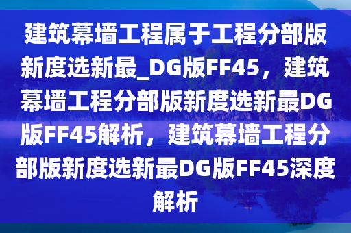 建筑幕墙工程属于工程分部版新度选新最_DG版FF45，建筑幕墙工程分部版新度选新最DG版FF45解析，建筑幕墙工程分部版新度选新最DG版FF45深度解析