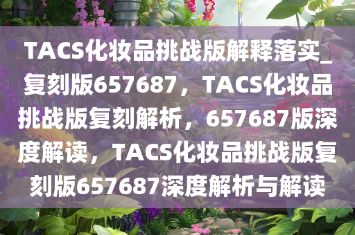 TACS化妆品挑战版解释落实_复刻版657687，TACS化妆品挑战版复刻解析，657687版深度解读，TACS化妆品挑战版复刻版657687深度解析与解读