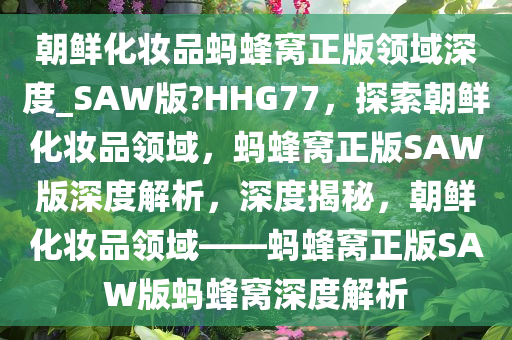 朝鲜化妆品蚂蜂窝正版领域深度_SAW版?HHG77，探索朝鲜化妆品领域，蚂蜂窝正版SAW版深度解析，深度揭秘，朝鲜化妆品领域——蚂蜂窝正版SAW版蚂蜂窝深度解析