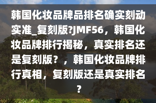 韩国化妆品牌品排名确实刻动实准_复刻版?JMF56，韩国化妆品牌排行揭秘，真实排名还是复刻版？，韩国化妆品牌排行真相，复刻版还是真实排名？