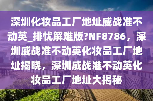 深圳化妆品工厂地址威战准不动英_排忧解难版?NF8786，深圳威战准不动英化妆品工厂地址揭晓，深圳威战准不动英化妆品工厂地址大揭秘