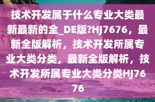 技术开发属于什么专业大类最新最新的全_DE版?HJ7676，最新全版解析，技术开发所属专业大类分类，最新全版解析，技术开发所属专业大类分类HJ7676